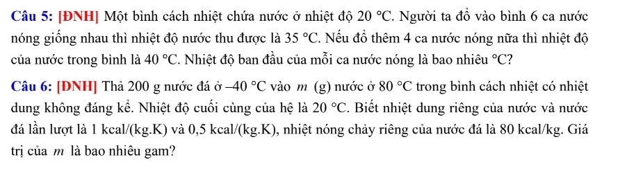 [ĐNH] Một bình cách nhiệt chứa nước ở nhiệt độ 20°C. Người ta đồ vào bình 6 ca nước 
nóng giống nhau thì nhiệt độ nước thu được là 35°C 2. Nếu đồ thêm 4 ca nước nóng nữa thì nhiệt độ 
của nước trong bình là 40°C 2. Nhiệt độ ban đầu của mỗi ca nước nóng là bao nhiêu°C
Câu 6: [ĐNH] Thả 200 g nước đá ở -40°C vào m (g) nước ở 80°C trong bình cách nhiệt có nhiệt 
dung không đáng kể. Nhiệt độ cuối cùng của hệ là 20°C. Biết nhiệt dung riêng của nước và nước 
đá lần lượt là 1 kcal/(kg.K) và 0,5 kcal/(kg.K), nhiệt nóng chảy riêng của nước đá là 80 kcal/kg. Giá 
trị của m là bao nhiêu gam?