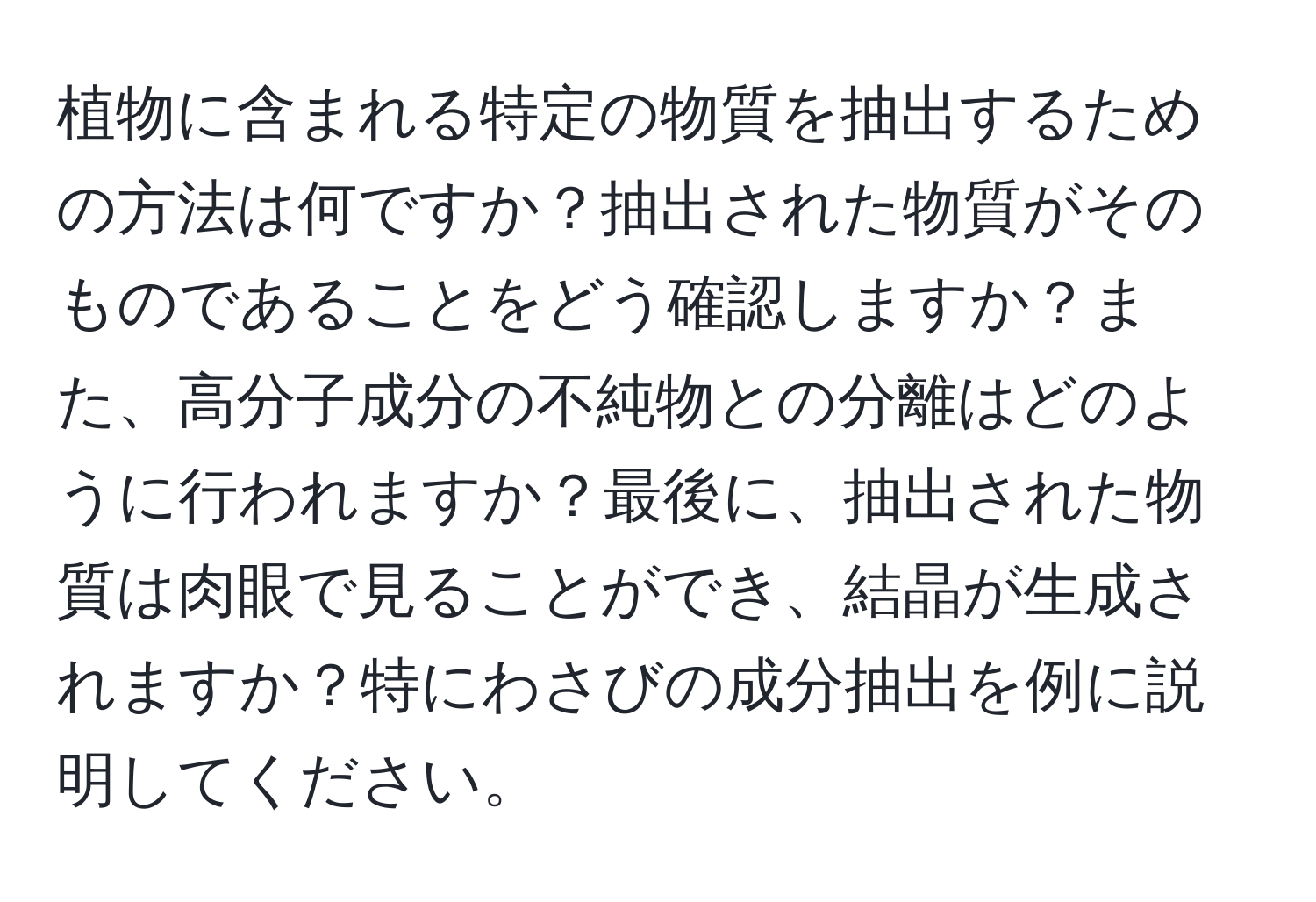 植物に含まれる特定の物質を抽出するための方法は何ですか？抽出された物質がそのものであることをどう確認しますか？また、高分子成分の不純物との分離はどのように行われますか？最後に、抽出された物質は肉眼で見ることができ、結晶が生成されますか？特にわさびの成分抽出を例に説明してください。