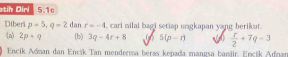 atih Diri 5.1c 
Diberi p=5, q=2 dan r=-4 , cari nilai bagi setiap ungkapan yang berikut. 
(a) 2p+q (b) 3q-4r+8 (c) 5(p-r) (1)  r/2 +7q-3
Encik Adnan dan Encik Tan menderma beras kepada mangsa banjir, Encik Adnan