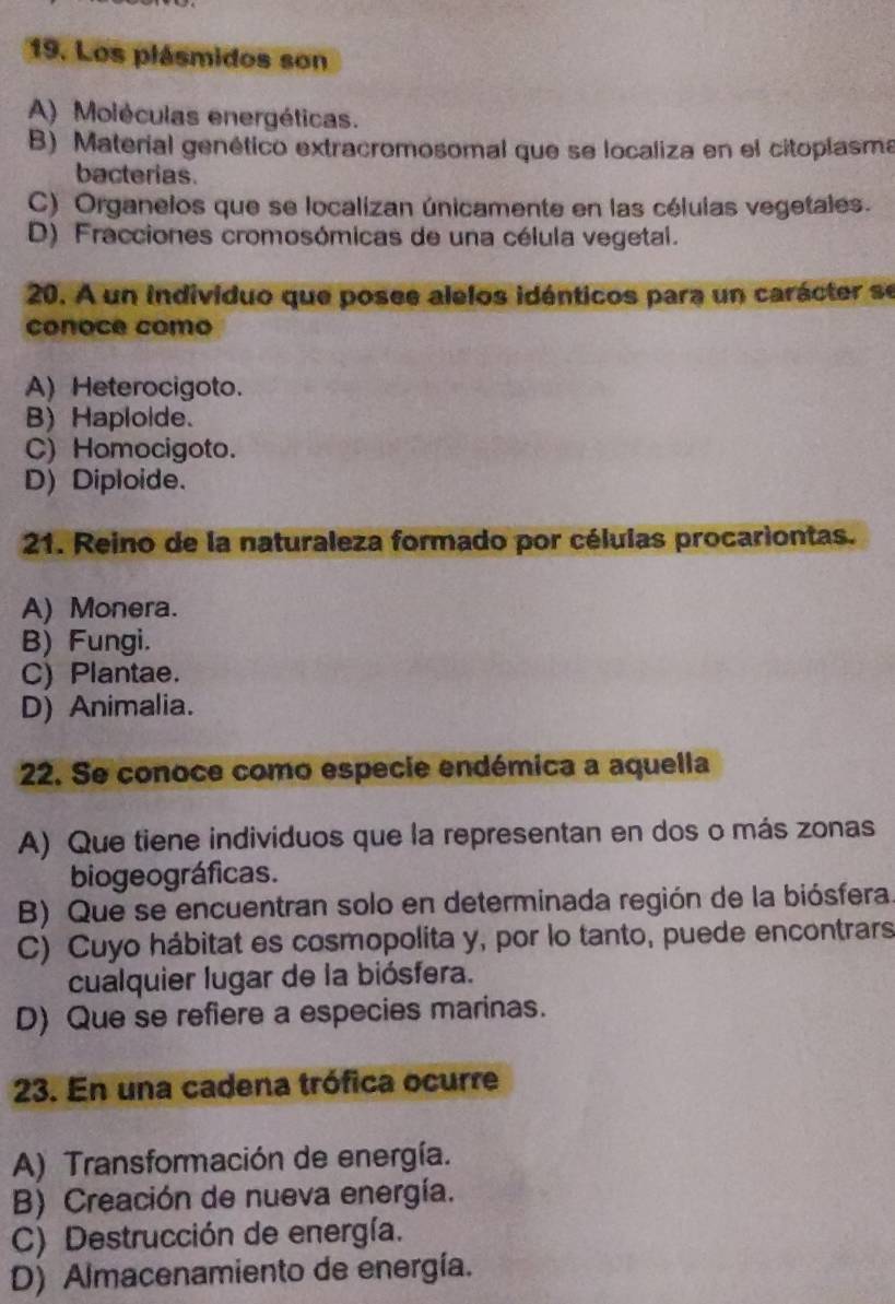 Los plásmidos son
A) Moléculas energéticas.
B) Material genético extracromosomal que se localiza en el citoplasma
bacterias.
C) Organelos que se localizan únicamente en las células vegetales.
D) Fracciones cromosómicas de una célula vegetal.
20. A un individuo que posee alelos idénticos para un carácter se
conoce como
A) Heterocigoto.
B) Haploide.
C) Homocigoto.
D) Diploide.
21. Reino de la naturaleza formado por células procariontas.
A) Monera.
B) Fungi.
C) Plantae.
D) Animalia.
22. Se conoce como especie endémica a aquella
A) Que tiene individuos que la representan en dos o más zonas
biogeográficas.
B) Que se encuentran solo en determinada región de la biósfera
C) Cuyo hábitat es cosmopolita y, por lo tanto, puede encontrars
cualquier lugar de la biósfera.
D) Que se refiere a especies marinas.
23. En una cadena trófica ocurre
A) Transformación de energía.
B) Creación de nueva energía.
C) Destrucción de energía.
D) Almacenamiento de energía.