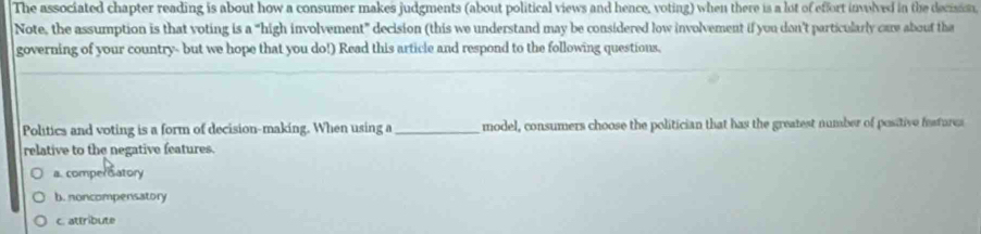 The associated chapter reading is about how a consumer makes judgments (about political views and hence, voting) when there is a lot of effort involved in the decisis
Note, the assumption is that voting is a “high involvement” decision (this we understand may be considered low involvement if you don’t particularly care about the
governing of your country- but we hope that you do!) Read this article and respond to the following questions.
Politics and voting is a form of decision-making. When using a_ model, consumers choose the politician that has the greatest number of positive festures
relative to the negative features.
a. comper satory
b. noncompensatory
c. attribute