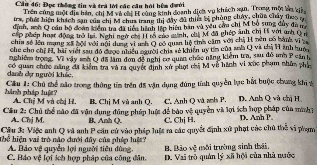 Đọc thông tin và trả lời các câu hỏi bên dưới
Trên cùng một địa bản, chị M và chị H cùng kình doanh dịch vụ khách sạn. Trong một lần kiển
tra, phát hiện khách sạn của chị M chưa trang thị đầy đủ thiết bị phòng cháy, chữa cháy theo qui
định, anh Q cán bộ đoàn kiểm tra đã tiến hành lập biên bản và yêu cầu chị M bổ sung đầy đủ mó
cấp phép hoạt động trở lại. Nghi ngờ chị H tố cáo mình, chị M đã ghép ảnh chị H với anh Q rồ
chia sẻ lên mạng xã hội với nội dung vì anh Q có quan hệ tình cảm với chị H nên có hành vi ba
che cho chị H, bài viết sau đó được nhiều người chia sẻ khiến uy tín của anh Q và chị H ảnh hưởn
nghiêm trọng. Vì vậy anh Q đã làm đơn đề nghị cơ quan chức năng kiểm tra, sau đó anh P cán b
có quan chức năng đã kiểm tra và ra quyết định xử phạt chị M về hành vi xúc phạm nhân phần
danh dự người khác.
Câu 1: Chủ thể nào trong thông tin trên đã vận dụng đúng tính quyền lực bắt buộc chung khi th
hành pháp luật?
A. Chị M và chị H. B. Chị M và anh Q. C. Anh Q và anh P. D. Anh Q và chị H.
Câu 2: Chủ thể nào đã vận dụng đúng pháp luật để bảo vệ quyền và lợi ích hợp pháp của mình?
A. Chị M. B. Anh Q. C. Chị H. D. Anh P.
Cậu 3: Việc anh Q và anh P căn cứ vào pháp luật ra các quyết định xử phạt các chủ thể vi phạm
thể hiện vai trò nào dưới đây của pháp luật?
A. Bảo vệ quyền lợi người tiêu dùng. B. Bảo vệ môi trường sinh thái,
C. Bảo vệ lợi ích hợp pháp của công dân. D. Vai trò quản lý xã hội của nhà nước