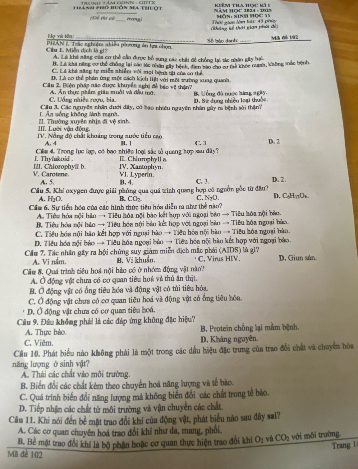 TRUNG TÂM GDNN - GDTX
thành phó buôn Ma thuột KiÊm tra học kì 1
NÄM HOC 2024 - 2025
(Đề thì có trang)
MÔN: SINH HọC 11
Thởi gian làm bài: 45 phủy
(không kể thời gian phát đề)
Họ và tên:
Số báo danh: _Mã đè 102
PHÂN I. Trắc nghiệm nhiều phương án lựa chọn.
Câu 1. Miễn dịch là gì?
A. Là khả năng của cơ thể cần được bồ sung các chất đề chống lại tác nhân gây hại.
B. Là khả năng cơ thể chống lại các tác nhân gây bênh. đảm bảo cho cơ thể khỏe mạnh, không mắc bệnh.
C. Là khả năng tự miễn nhiễm với mọi bệnh tật của cơ thể.
D. Là cơ thể phản ứng một cách kịch liệt với môi trường xung quanh.
Cầu 2. Biện pháp nào được khuyền nghị đề bảo vệ thận?
A. Ăn thực phầm giàu muồi và dầu mỡ. B. Uống đủ nước hàng ngày.
C. Uống nhiều rượu, bia. D. Sử dụng nhiều loại thuốc.
Câu 3. Các nguyên nhân dưới đây, có bao nhiêu nguyên nhân gây ra bệnh sỏi thận?
I. Ăn uồng không lành mạnh.
II. Thường xuyên nhịn đi vệ sinh.
III. Lười vận động.
IV. Nồng độ chất khoáng trong nước tiểu cao.
A. 4 B. 1 C. 3 D. 2
Câu 4. Trong lục lạp, có bao nhiêu loại sắc tố quang hợp sau đây?
I. Thylakoid . II. Chlorophyll a.
III. Chlorophyll b. IV. Xantophyn.
V. Carotene. VI. Lyperin.
A. 5. B. 4. C. 3. D. 2.
Câu 5. Khí oxygen được giải phóng qua quá trình quang hợp có nguồn gốc từ đâu?
D. C_6H.
A. H₂O. B. CO_2. C. N₂O. 206.
Câu 6. Sự tiến hóa của các hình thức tiêu hóa diễn ra như thế nào?
A. Tiêu hóa nội bào → Tiêu hóa nội bào kết hợp với ngoại bào → Tiêu hóa nội bào.
B. Tiêu hóa nội bào → Tiêu hóa nội bào kết hợp với ngoại bào → Tiêu hóa ngoại bào.
C. Tiêu hóa nội bào kết hợp với ngoại bào → Tiêu hóa nội bào → Tiêu hóa ngoại bào.
D. Tiêu hóa nội bào → Tiêu hóa ngoại bào → Tiêu hóa nội bào kết hợp với ngoại bào.
Câu 7. Tác nhân gây ra hội chứng suy giảm miễn dịch mắc phải (AIDS) là gì?
A. Vi nấm. B. Vi khuẩn. C. Virus HIV. D. Giun sán.
Câu 8. Quá trình tiêu hoá nội bào có ở nhóm động vật nào?
A. Ở động vật chưa có cơ quan tiêu hoá và thú ăn thịt.
B. Ở động vật có ống tiêu hóa và động vật có túi tiêu hóa.
C. Ở động vật chưa có cơ quan tiêu hoá và động vật có ống tiêu hóa.
D. Ở động vật chưa có cơ quan tiêu hoá.
Câu 9. Đâu không phải là các đáp ứng không đặc hiệu?
A. Thực bào. B. Protein chống lại mầm bệnh.
C. Viêm. D. Kháng nguyên.
Câu 10. Phát biểu nào không phải là một trong các dấu hiệu đặc trưng của trao đồi chất và chuyển hóa
năng lượng ở sinh vật?
A. Thải các chất vào môi trường.
B. Biến đổi các chất kèm theo chuyển hoá năng lượng và tế bào.
C. Quá trình biến đồi năng lượng mà không biến đồi các chất trong tế bào.
D. Tiếp nhận các chất từ môi trường và vận chuyền các chất.
Câu 11. Khi nói đến bề mặt trao đổi khí của động vật, phát biểu nào sau đây sai?
A. Các cơ quan chuyên hoá trao đổi khí như da, mang, phổi.
B. Bề mặt trao đổi khí là bộ phận hoặc cơ quan thực hiện trao đổi khí O_2 và CO_2 với môi trường.
Trang 1
Mã đề 102