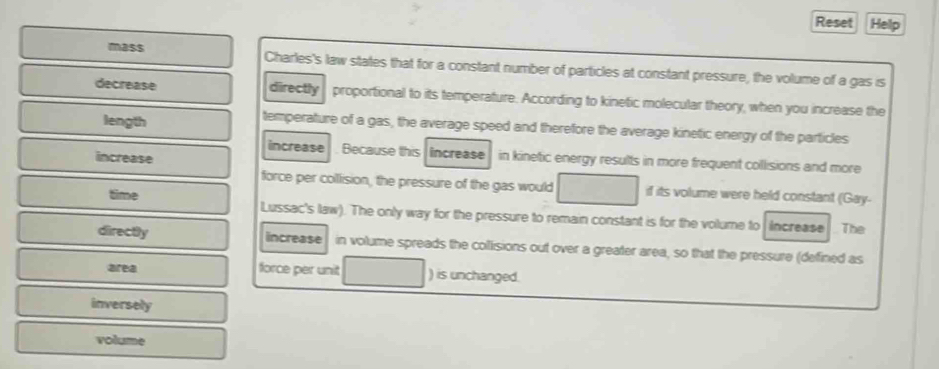 Reset Help
mass Charles's law states that for a constant number of particles at constant pressure, the volume of a gas is
decrease directly proportional to its temperature. According to kinetic molecular theory, when you increase the
length temperature of a gas, the average speed and therefore the average kinetic energy of the particles
increase
increase . Because this increase in kinetic energy results in more frequent collisions and more
force per collision, the pressure of the gas would if its volume were held constant (Gay-
time Lussac's law). The only way for the pressure to remain constant is for the volume to increase The
directly increase in volume spreads the collisions out over a greater area, so that the pressure (defined as
area force per unit ) is unchanged.
inversely
volume