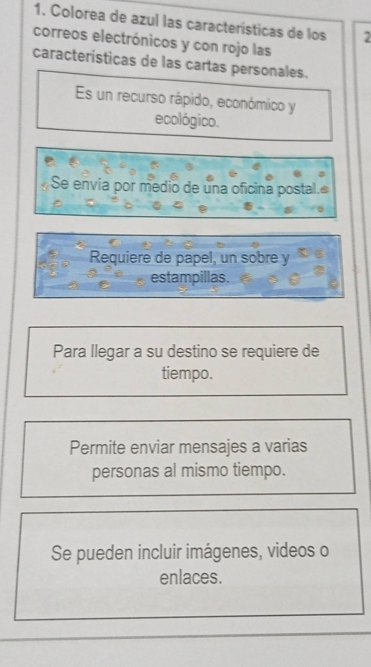 Colorea de azul las características de los 2
correos electrónicos y con rojo las
características de las cartas personales.
Es un recurso rápido, económico y
ecológico.
Se envía por medio de una oficina postal.
Requiere de papel, un sobre y
estampillas.
Para llegar a su destino se requiere de
tiempo.
Permite enviar mensajes a varias
personas al mismo tiempo.
Se pueden incluir imágenes, videos o
enlaces.