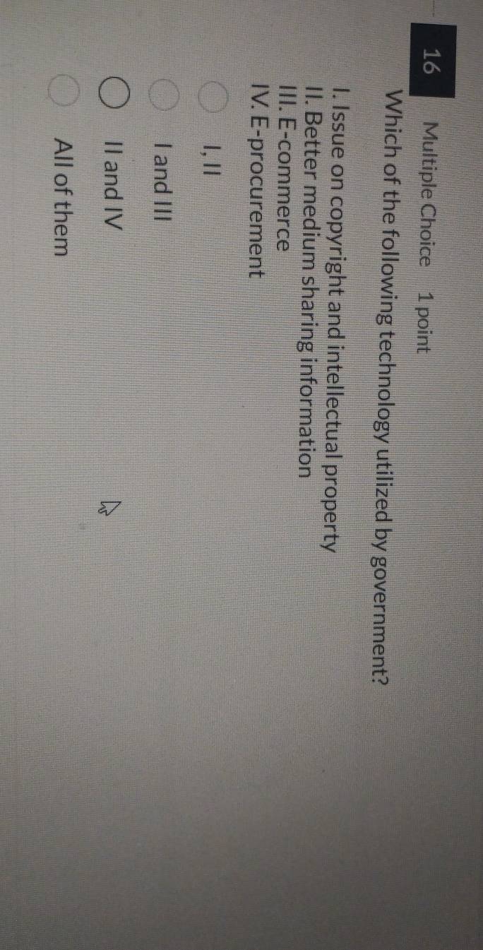 Which of the following technology utilized by government?
I. Issue on copyright and intellectual property
II. Better medium sharing information
III. E-commerce
IV. E-procurement
l,I
I and III
II and IV
All of them