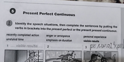 Present Perfect Continuous 
2 Identify the speech situations, then complete the sentences by putting the 
verbs in brackets into the present perfect or the present present continuous. 
recently completed action anger or annoyance personal experience 
unstated time emphasis on duration visible resulte 
1 . . . visikia rasults, . . . 2 3 po sanol