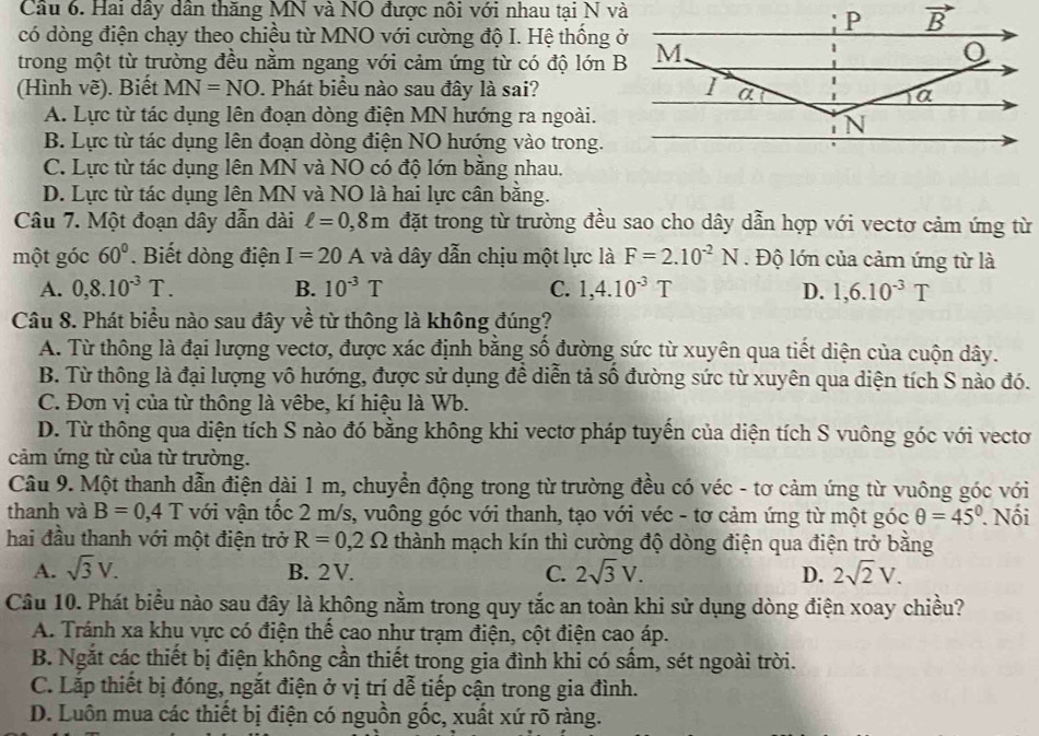 Cầu 6. Hai dây dân thăng MN và NO được nôi với nhau tại N và
có dòng điện chạy theo chiều từ MNO với cường độ I. Hệ thống ở
trong một từ trường đều nằm ngang với cảm ứng từ có độ lớn B
(Hình vẽ). Biết MN=NO. Phát biểu nào sau đây là sai?
A. Lực từ tác dụng lên đoạn dòng điện MN hướng ra ngoài.
B. Lực từ tác dụng lên đoạn dòng điện NO hướng vào trong.
C. Lực từ tác dụng lên MN và NO có độ lớn bằng nhau.
D. Lực từ tác dụng lên MN và NO là hai lực cân bằng.
Câu 7. Một đoạn dây dẫn dài ell =0,8m đặt trong từ trường đều sao cho dây dẫn hợp với vectơ cảm ứng từ
một góc 60°. Biết dòng điện I=20A và dây dẫn chịu một lực là F=2.10^(-2)N. Độ lớn của cảm ứng từ là
A. 0,8.10^(-3)T. B. 10^(-3)T C. 1,4.10^(-3)T D. 1,6.10^(-3)T
Câu 8. Phát biểu nào sau đây về từ thông là không đúng?
A. Từ thông là đại lượng vectơ, được xác định bằng số đường sức từ xuyên qua tiết diện của cuộn dây.
B. Từ thông là đại lượng vô hướng, được sử dụng để diễn tả số đường sức từ xuyên qua diện tích S nào đó.
C. Đơn vị của từ thông là vêbe, kí hiệu là Wb.
D. Từ thông qua diện tích S nào đó bằng không khi vectơ pháp tuyển của diện tích S vuông góc với vecto
cảm ứng từ của từ trường.
Câu 9. Một thanh dẫn điện dài 1 m, chuyển động trong từ trường đều có véc - tơ cảm ứng từ vuông góc với
thanh và B=0,4T với vận tốc 2 m/s, vuông góc với thanh, tạo với véc - tơ cảm ứng từ một góc θ =45°. Nối
hai đầu thanh với một điện trở R=0,2Omega thành mạch kín thì cường độ dòng điện qua điện trở bằng
A. sqrt(3)V. B. 2V. C. 2sqrt(3)V. D. 2sqrt(2)V.
Câu 10. Phát biểu nào sau đây là không nằm trong quy tắc an toàn khi sử dụng dòng điện xoay chiều?
A. Tránh xa khu vực có điện thể cao như trạm điện, cột điện cao áp.
B. Ngắt các thiết bị điện không cần thiết trong gia đình khi có sầm, sét ngoài trời.
C. Lắp thiết bị đóng, ngắt điện ở vị trí dễ tiếp cận trong gia đình.
D. Luôn mua các thiết bị điện có nguồn gốc, xuất xứ rõ ràng.