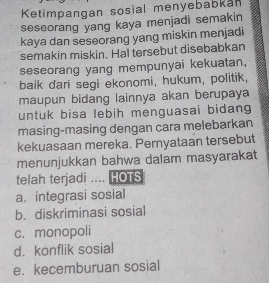 Ketimpangan sosial menyebabkan
seseorang yang kaya menjadi semakin
kaya dan seseorang yang miskin menjadi
semakin miskin. Hal tersebut disebabkan
seseorang yang mempunyai kekuatan,
baik dari segi ekonomi, hukum, politik,
maupun bidang lainnya akan berupaya
untuk bisa lebih menguasai bidang
masing-masing dengan cara melebarkan
kekuasaan mereka. Pernyataan tersebut
menunjukkan bahwa dalam masyarakat
telah terjadi .... HOTS
a. integrasi sosial
b. diskriminasi sosial
c. monopoli
d. konflik sosial
e. kecemburuan sosial