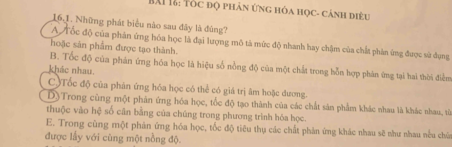 BAI 18: tóc đọ phân ứng hóa học- cánh diều
16.1. Những phát biểu nào sau đây là đúng?
A Tốc độ của phản ứng hóa học là đại lượng mô tả mức độ nhanh hay chậm của chất phản ứng được sử dụng
hoặc sản phẩm được tạo thành.
B. Tốc độ của phản ứng hóa học là hiệu số nồng độ của một chất trong hỗn hợp phản ứng tại hai thời điểm
khác nhau.
C)Tốc độ của phản ứng hóa học có thể có giá trị âm hoặc dương.
D)Trong cùng một phản ứng hóa học, tốc độ tạo thành của các chất sản phẩm khác nhau là khác nhau, từ
thuộc vào hệ số cân bằng của chúng trong phương trình hóa học.
E. Trong cùng một phản ứng hóa học, tốc độ tiêu thụ các chất phản ứng khác nhau sẽ như nhau nếu chún
được lấy với cùng một nồng độ.