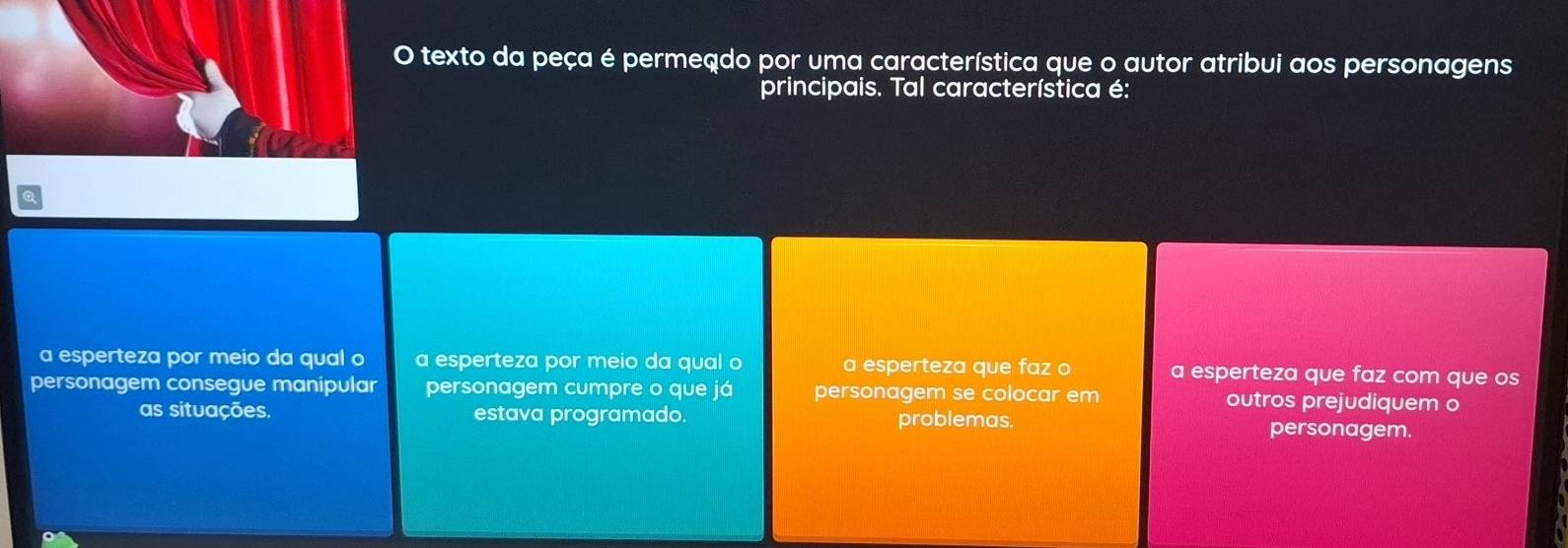 texto da peça é permeado por uma característica que o autor atribui aos personagens
principais. Tal característica é:
a esperteza por meio da qual o a esperteza por meio da qual o a esperteza que faz o a esperteza que faz com que os
personagem consegue manipular personagem cumpre o que já personagem se colocar em outros prejudiquem o
as situações. estava programado. problemas. personagem.