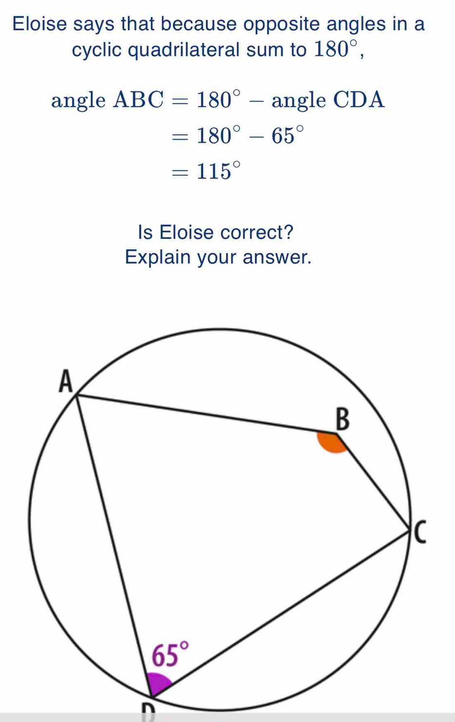 Eloise says that because opposite angles in a
cyclic quadrilateral sum to 180°,
angle ABC=180°- angle CDA
=180°-65°
=115°
Is Eloise correct?
Explain your answer.
n