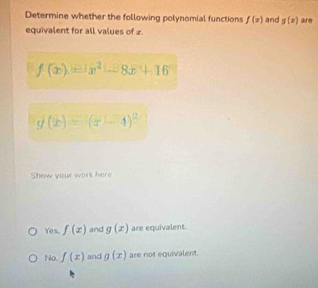 Determine whether the following polynomial functions f(x) and g(x) are
equivalent for all values of £.
f(x)=x^2-8x+16
g(x)=(x-4)^2
Show your work here
Yes. f(x) and g(x) are equivalent.
No. f(x) and g(x) are not equivalent.