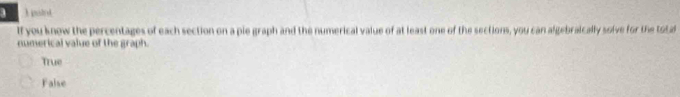 a 1 paint
If you know the percentages of each section on a pie graph and the numerical value of at least one of the sections, you can algebraically solve for the total
numerical value of the graph.
True
False