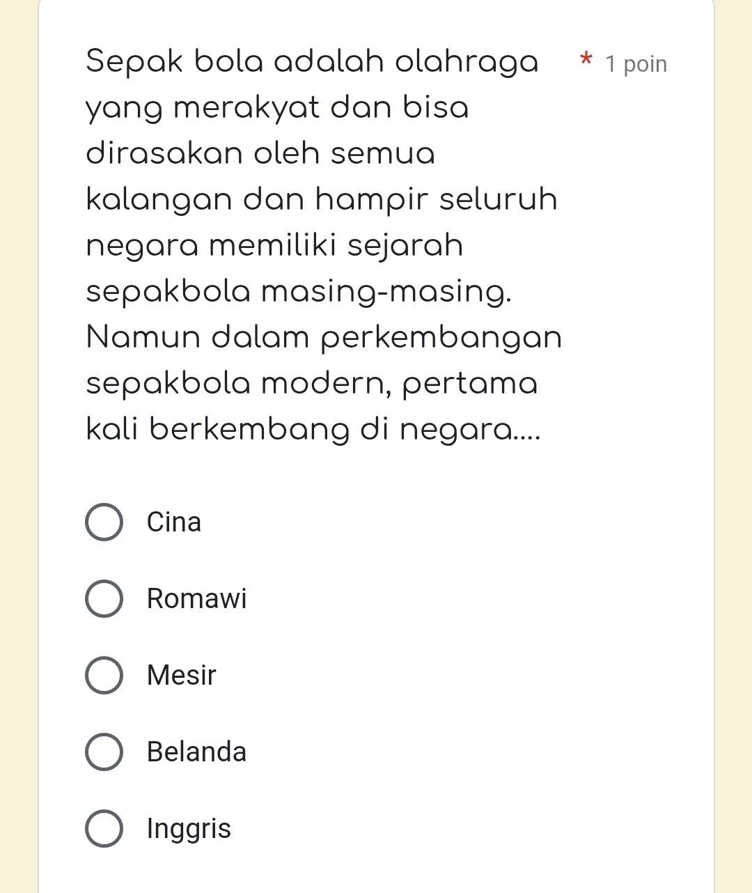 Sepak bola adalah olahraga * 1 poin
yang merakyat dan bisa 
dirasakan oleh semua
kalangan dan hampir seluruh
negara memiliki sejarah
sepakbola masing-masing.
Namun dalam perkembangan
sepakbola modern, pertama
kali berkembang di negara....
Cina
Romawi
Mesir
Belanda
Inggris