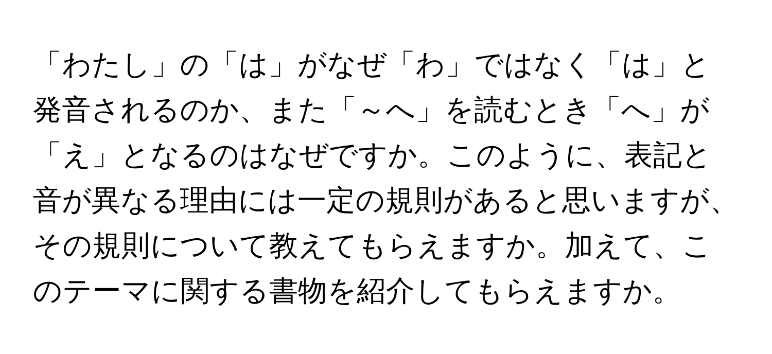 「わたし」の「は」がなぜ「わ」ではなく「は」と発音されるのか、また「～へ」を読むとき「へ」が「え」となるのはなぜですか。このように、表記と音が異なる理由には一定の規則があると思いますが、その規則について教えてもらえますか。加えて、このテーマに関する書物を紹介してもらえますか。