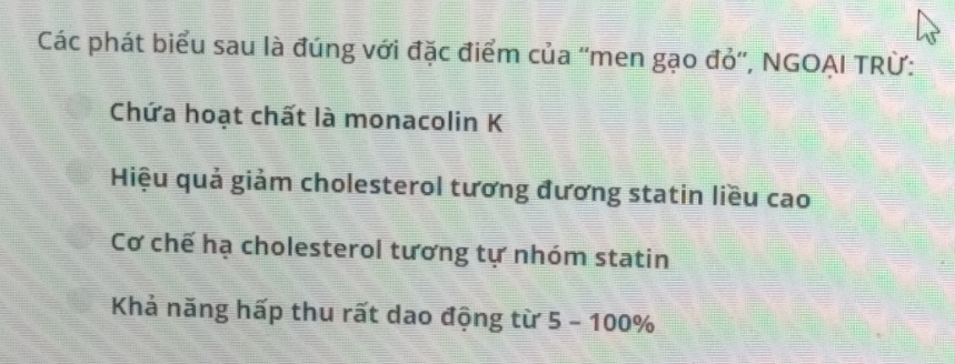 Các phát biểu sau là đúng với đặc điểm của ''men gạo đỏ'', NGOẠI TRừ:
Chứa hoạt chất là monacolin K
Hiệu quả giảm cholesterol tương đương statin liều cao
Cơ chế hạ cholesterol tương tự nhóm statin
Khả năng hấp thu rất dao động từ 5-100%