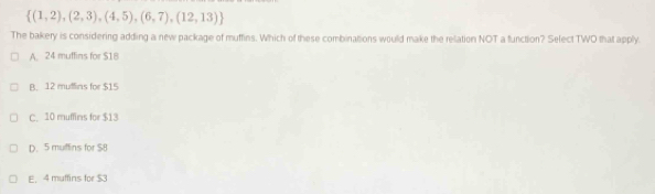  (1,2),(2,3),(4,5),(6,7),(12,13)
The bakery is considering adding a new package of muffins. Which of these combinations would make the relation NOT a function? Select TWO that apply.
A. 24 muffins for $18
B. 12 muffins for $15
C. 10 muffins for $13
D. 5 mulfins for $8
E. 4 muffins for $3