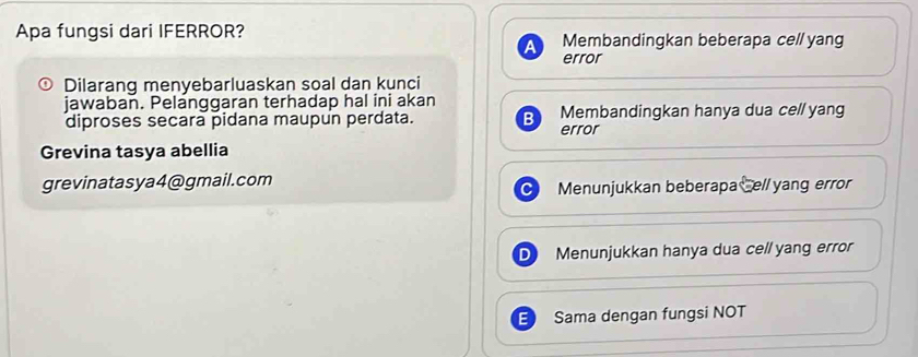 Apa fungsi dari IFERROR? Membandingkan beberapa cell yang
error
Dilarang menyebarluaskan soal dan kunci
jawaban. Pelanggaran terhadap hal ini akan
diproses secara pidana maupun perdata. error Membandingkan hanya dua cel/ yang
Grevina tasya abellia
grevinatasya4@gmail.com
Menunjukkan beberapa Cell yang error
Menunjukkan hanya dua cell yang error
Sama dengan fungsi NOT