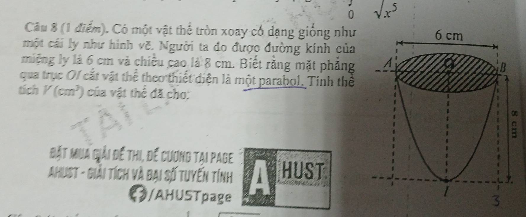 0 1t5 
Câu 8 (1 điểm). Có một vật thể tròn xoay có dạng giống như 
một cái ly như hình vẽ. Người ta đo được đường kính của 
miệng ly là 6 cm và chiều cao là 8 cm. Biết rằng mặt phẳng 
qua trục OI cắt vật thể theo thiết diện là một parabol. Tính thể 
tich K(cm^3) của vật thể đã cho: 
Bặt Mua Giải để thi, để cương tại Page 
Ahust - Giải tích và đại số tuyến tính a HUST 
/AHUSTpage