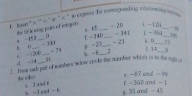 Insert "> ''« * or^(< ' to express the corresponding relationship beess 
the following pairs of integers _ - 20 i. -12 ( 
e. 65
a. -150_ ) 0 f. -340 _ - 341 j. -360_  18
b. 0 - 300
c. -1200 g -23 _ - 23 k. 0 _ _ 13
l. 14
- 74 0
d. -34 _ 34 h. -8_  2
2. From each pair of numbers below circle the number which is to the right of 
the other. 
e. -87 and - 99
b. -3 and -6 a. 3 and 6 f. -360 and - 1
g. 35 and - 45