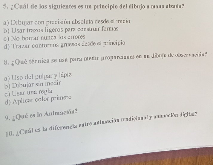 ¿Cuál de los siguientes es un principio del dibujo a mano alzada?
a) Dibujar con precisión absoluta desde el inicio
b) Usar trazos ligeros para construir formas
c) No borrar nunca los errores
d) Trazar contornos gruesos desde el principio
8. ¿Qué técnica se usa para medir proporciones en un dibujo de observación?
a) Uso del pulgar y lápiz
b) Dibujar sin medir
c) Usar una regla
d) Aplicar color primero
9. ¿Qué es la Animación?
10. ¿Cuál es la diferencia entre animación tradicional y animación digital?