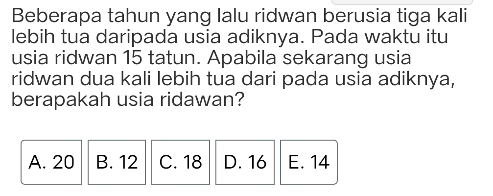 Beberapa tahun yang lalu ridwan berusia tiga kali
lebih tua daripada usia adiknya. Pada waktu itu
usia ridwan 15 tatun. Apabila sekarang usia
ridwan dua kali lebih tua dari pada usia adiknya,
berapakah usia ridawan?
A. 20 B. 12 C. 18 D. 16 E. 14