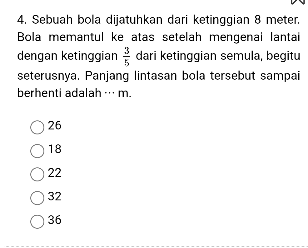 Sebuah bola dijatuhkan dari ketinggian 8 meter.
Bola memantul ke atas setelah mengenai lantai
dengan ketinggian dari ketinggian semula, begitu  3/5 
seterusnya. Panjang lintasan bola tersebut sampai
berhenti adalah ··· m.
26
18
22
32
36