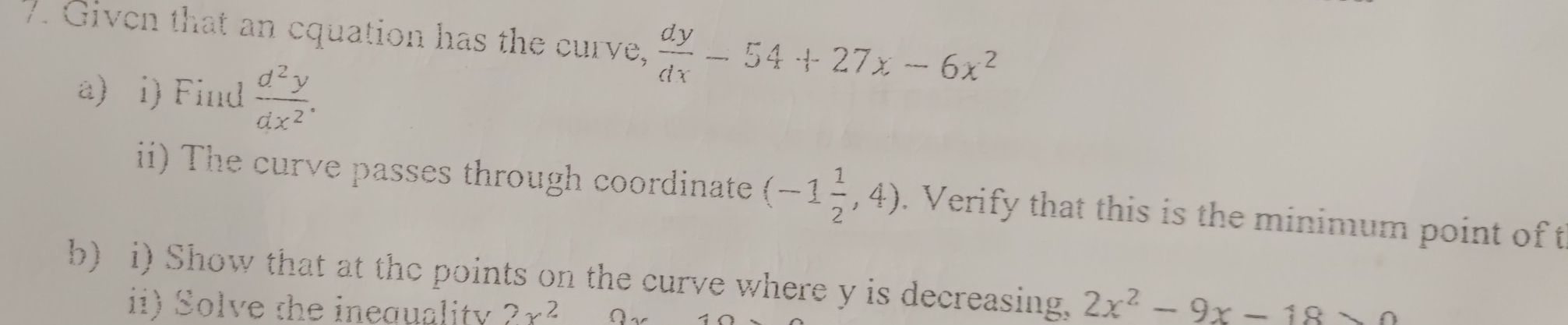 Given that an cquation has the curve,  dy/dx -54+27x-6x^2
a) i) Find  d^2y/dx^2 . 
i) The curve passes through coordinate (-1 1/2 ,4). Verify that this is the minimum point of t 
b) i) Show that at the points on the curve where y is decreasing, 2x^2-9x-18>0
ii) Solve the inequality 2x^2