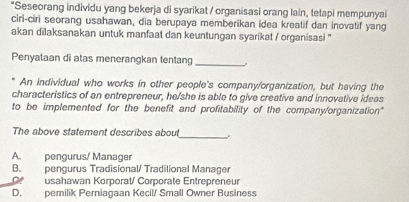 Seseorang individu yang bekerja di syarikat / organisasi orang lain, tetapi mempunyai
ciri-ciri seorang usahawan, dia berupaya memberikan idea kreatif dan inovatif yang
akan dilaksanakan untuk manfaat dan keuntungan syarikat / organisasi ''
Penyataan di atas menerangkan tentang_
An individual who works in other people's company/organization, but having the
characteristics of an entrepreneur, he/she is able to give creative and innovative ideas
to be implemented for the benefit and profitability of the company/organization"
_
The above statement describes about
A. pengurus/ Manager
B. pengurus Tradisional/ Traditional Manager
usahawan Korporat/ Corporate Entrepreneur
D. pemilik Perniagaan Kecil/ Small Owner Business