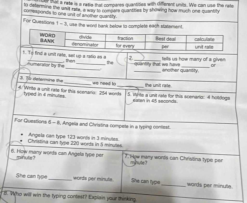 ver that a rate is a ratio that compares quantities with different units. We can use the rate 
to determine the unit rate, a way to compare quantities by showing how much one quantity 
corresponds to one unit of another quantity. 
For Questions 1 - 3, use the word bank below to complete each statement. 
a unit rate, set up a ratio as a 2. _tells us how many of a given 
_ 
, then_ the quantity that we have 
numerator by the _or 
.. _another quantity. 
3. To determine the _we need to _the unit rate. 
4. Write a unit rate for this scenario: 254 words 5. Write a unit rate for this scenario: 4 hotdogs 
typed in 4 minutes. 
eaten in 45 seconds. 
For Questions 6 - 8, Angela and Christina compete in a typing contest. 
Angela can type 123 words in 3 minutes. 
Christina can type 220 words in 5 minutes. 
6. How many words can Angela type per 7. How many words can Christina type per
minute?
minute? 
She can type _words per minute. She can type_ words per minute. 
8. Who will win the typing contest? Explain your thinking.