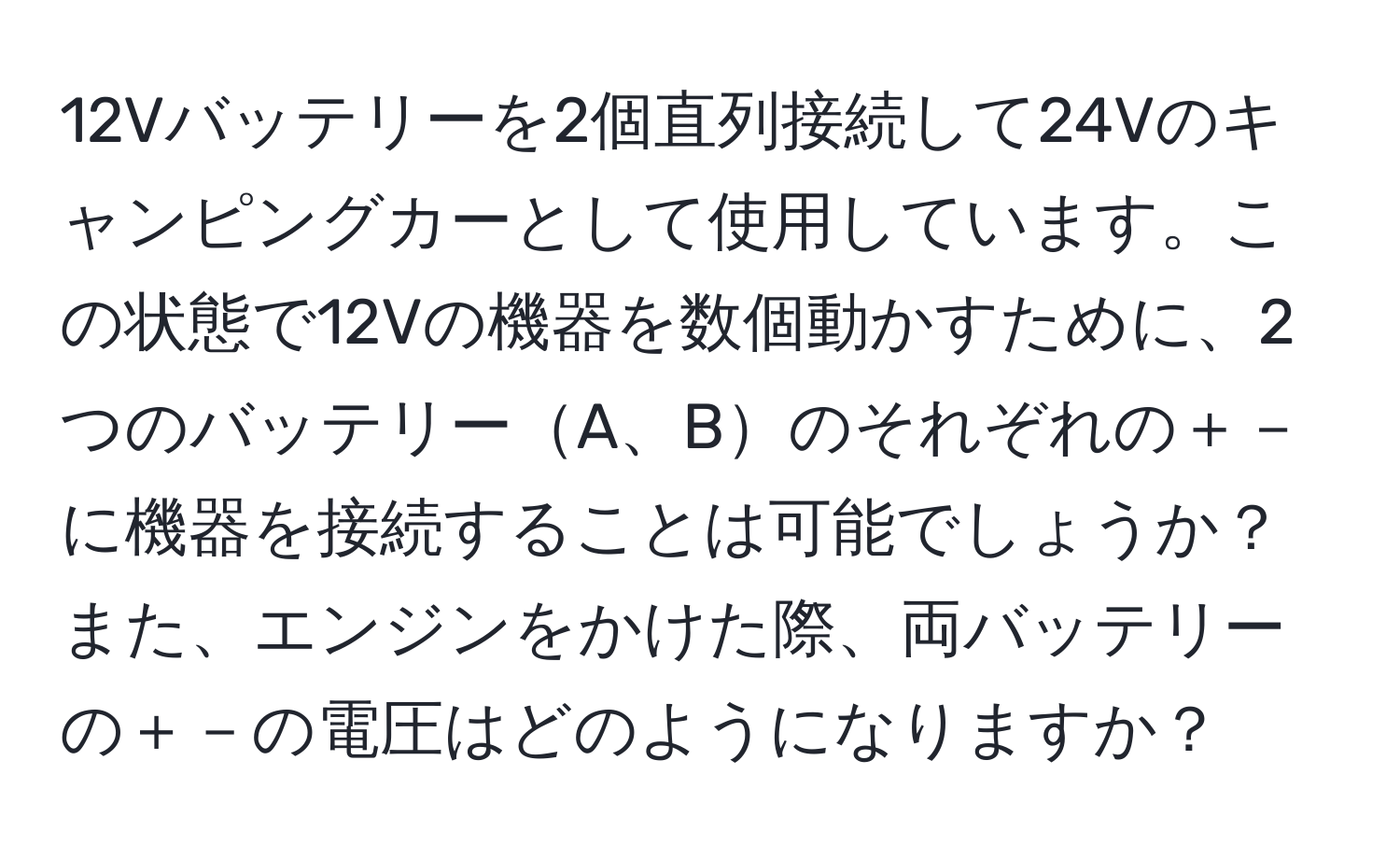 12Vバッテリーを2個直列接続して24Vのキャンピングカーとして使用しています。この状態で12Vの機器を数個動かすために、2つのバッテリーA、Bのそれぞれの＋－に機器を接続することは可能でしょうか？また、エンジンをかけた際、両バッテリーの＋－の電圧はどのようになりますか？