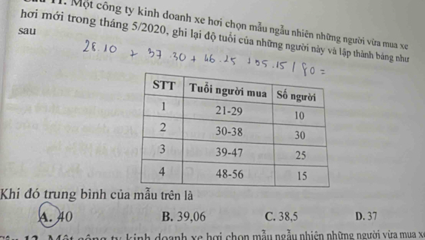 Một công ty kinh doanh xe hơi chọn mẫu ngẫu nhiên những người vừa mua xe
sau
hơi mới trong tháng 5/2020, ghi lại độ tuổi của những người này và lập thành bảng như
Khí đó trung bình của mẫu trên là
A. 40 B. 39,06 C. 38,5 D. 37
g ty kinh doanh xe hợi chọn mẫu ngẫu nhiên những người vừa mua x