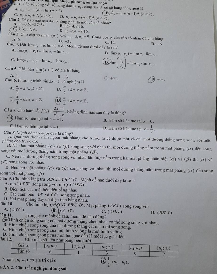 Thể nghiệm nhiều phương án lựa chọn.
Cầu 1. Cấp số cộng với số hạng đầu là u_1 , công sai đ có số hạng tổng quát là
A. u_n=u_1-(n-1)d,(n≥ 2).
C. u_n=u_1+d,(n≥ 2). D. u_n=u_1+(n+1)d,(n≥ 2).
B.mu _n=u_1+(n-1)d,(n≥ 2).
Câu 2. Dãy số nào sau đây không phải là một cấp số nhân?
A. 1;-3;9;-27;54.. B. 1;2;4;8;16.
1;3;5;7;9.. D. l;-2; 4;-8;16. .
Câu 3. Cho cấp số nhân (u_n) với u_1=3;u_2=9. Công bội q của cấp số nhân đã cho bằng
A. 6. B. −3 . C. 12. D. −6 .
Câu 4. Đặt lim ư, _n=a,limlimits v_n=b Mệnh đề nào dưới đây là sai?
A. li m(u_n+v_n)=limlimits u_n+limlimits v_n...
B. limlimits (u_n· v_n)=limlimits u_n· limlimits v_n...
C. limlimits (u_n-v_n)=limlimits u_n-limlimits v_n..
D limlimits (frac u_nv_n)=limlimits u_n· limlimits v_n...
Câu 5. Giới hạn limlimits _xto -2(x+1) có giá trị bằng
A. 5. B. −3 . C. +∞ . D. -∞ .
Câu 6. Phương trình sin 2x=1 có nghiệm là
A.  π /2 +k4π ,k∈ Z. B.  π /2 +kπ ,k∈ Z.
C.  π /4 +k2π ,k∈ Z. D  π /4 +kπ ,k∈ Z.
Câu 7. Cho hàm số f(x)= (2x-1)/x^3-x . Khẳng định nào sau đây là đúng?
A Hàm số liên tục tại x=-1. B. Hàm số liên tục tại x=0.
C. Hàm số liên tục tại x=1. D. Hàm số liên tục tại x= 1/2 .
Câu 8. Mệnh đề nào dưới đây là đúng?
A. Qua một điểm nằm ngoài mặt phẳng cho trước, ta về được một và chi một đường thẳng song song với mặt
phăng cho trước đó.
B. Nếu hai mặt phẳng (α) và (β) song song với nhau thì mọi đường thẳng nằm trong mặt phẳng (α) đều song
song với mọi đường thẳng nằm trong mặt phẳng (β).
C. Nếu hai đường thắng song song với nhau lần lượt nằm trong hai mặt phẳng phân biệt (α) và (β) thì (α) và
(β) song song với nhau.
D. Nếu hai mặt phẳng (α) và (β) song song với nhau thì mọi đường thẳng nằm trong mặt phẳng (α) đều song
song với mặt phẳng (β).
Câu 9. Cho hình lăng trụ ABCD.A'' B'C'D'. Mệnh đề nào dưới đây là sai?
A. mp (AA'B') song song với mp (CC' D'D).
B. Diện tích các mặt bên đều bằng nhau.
C. Các cạnh bên AA' và CC' song song nhau.
D. Hai mặt phăng đáy có diện tích bằng nhau.
Câu 10.  Cho hình hộp ABCD. A'B'C'D' Mặt phẳng (ABA') song song với
A. (AA'C' ') . B. CC'D'). C. (ADD'). D. (BB'A').
Câu 11.  Trong các mệnh đề sau, mệnh đề nào đúng?
A Hình chiếu song song của hai đường thắng chéo nhau có thể song song với nhau.
B. Hình chiếu song song của hai đường thắng cắt nhau thì song song.
C. Hình chiếu song song của một hình vuông là một hình vuông.
D. Hình chiếu song song của một lục giác đều là một lục giác đều.
lâu 12.  Cho mẫu số liệu n
Nhóm [u_1;u_2) có giá trị đại d  1/2 · (u_2-u_1).
b
HẢN 2. Câu trắc nghiệm đúng sai.