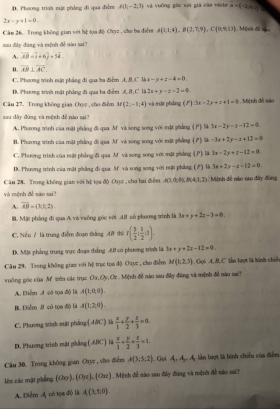 D. Phương trình mặt phẳng đi qua điểm A(1;-2;3) và vuông góc với giá của véctơ vector u=(-2;0;1)
2x-y+1=0.
Câu 26. Trong không gian với hệ tọa độ Oxyz , cho ba điểm A(1;1;4),B(2;7;9),C(0;9;13). Mệnh đề não
sau đây đúng và mệnh đề nào sai?
A. vector AB=vector i+6vector j+5vector k.
B. vector AB⊥ vector AC.
C. Phương trình mặt phẳng đi qua ba dihat em. A,B,C là x-y+z-4=0.
D. Phương trình mặt phẳng đi qua ba điểm A, B,C là 2x+y-z-2=0.
Câu 27. Trong không gian Oxyz , cho điểm M(2;-1;4) và mặt phắng (P):3x-2y+z+1=0. Mệnh đề nào
sau đây đúng và mệnh đề nào sai?
A. Phương trình của mặt phẳng đi qua M và song song với mặt phẳng (P) là 3x-2y-z-12=0.
B. Phương trình của mặt phẳng đi qua M và song song với mặt phẳng (P) là -3x+2y-z+12=0
C. Phương trình của mặt phẳng đi qua M và song song với mặt phẳng (P) là 3x-2y+z-12=0.
D. Phương trình của mặt phẳng đi qua M và song song với mặt phẳng (P) là 3x+2y-z-12=0.
Câu 28. Trong không gian với hệ tọa độ Oxyz , cho hai điểm A(1;0;0),B(4;1;2) Mệnh đề nào sau đây đúng
và mệnh đề nào sai?
A. overline AB=(3;1;2).
B. Mặt phẳng đi qua A và vuông góc với AB có phương trình là 3x+y+2z-3=0.
C. Nếu / là trung điểm đoạn thẳng AB thì I( 5/2 ; 1/2 ;1).
D. Mặt phẳng trung trực đoạn thẳng AB có phương trình là 3x+y+2z-12=0.
Câu 29. Trong không gian với hệ trục tọa độ Oxyz , cho điểm M(1;2;3). Gọi A, B, C lần lượt là hình chiếu
vuông góc của Mỹ trên các trục Ox,Oy,Oz . Mệnh đề nào sau đây đúng và mệnh đề nào sai?
A. Điểm A có tọa độ là A(1;0;0).
B. Điểm B có tọa độ là A(1;2;0).
C. Phương trình mặt phẳng (ABC) là  x/1 + y/2 + z/3 =0.
D. Phương trình mặt phẳng (ABC) là  x/1 + y/2 + z/3 =1.
Câu 30. Trong không gian Oxyz, cho điểm A(3;5;2). Gọi A_1,A_2,A_3 lần lượt là hình chiếu của điểm
lên các mặt phẳng (Oxy),(Oyz),(Oxz). Mệnh đề nào sau đây đúng và mệnh đề nào sai?
A. Điểm A_1
có tọa độ là A_1(3;5;0).