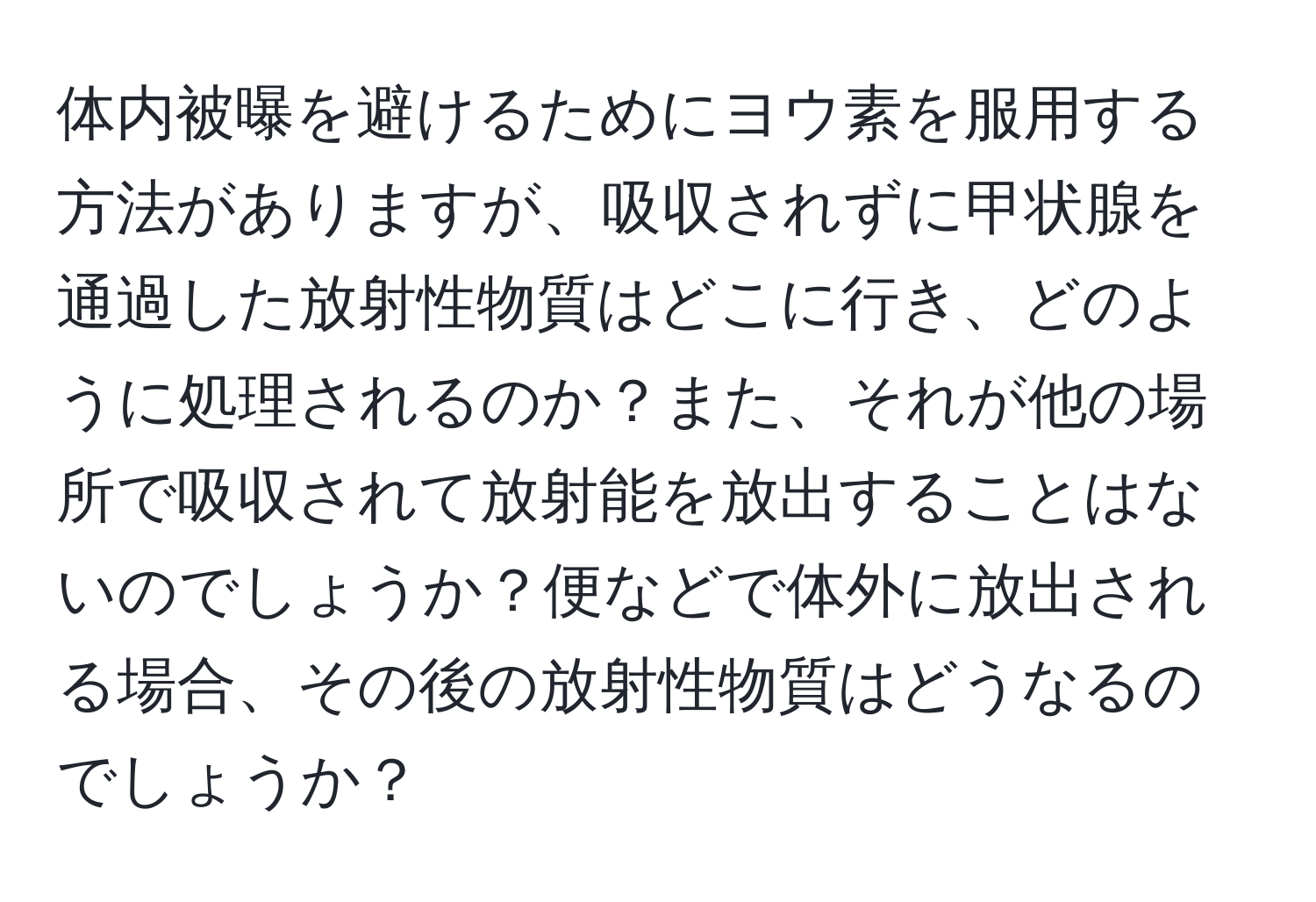 体内被曝を避けるためにヨウ素を服用する方法がありますが、吸収されずに甲状腺を通過した放射性物質はどこに行き、どのように処理されるのか？また、それが他の場所で吸収されて放射能を放出することはないのでしょうか？便などで体外に放出される場合、その後の放射性物質はどうなるのでしょうか？