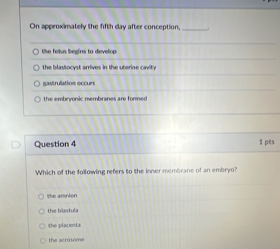 On approximately the fifth day after conception, _.
the fetus begins to develop
the blastocyst arrives in the uterine cavity
gastrulation occurs
the embryonic membranes are formed 
Question 4 1 pts
Which of the following refers to the inner membrane of an embryo?
the amnion
the blastula
the placenta
the acrosome