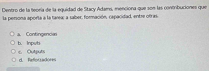 Dentro de la teoría de la equidad de Stacy Adams, menciona que son las contribuciones que
la persona aporta a la tarea; a saber, formación, capacidad, entre otras.
a. Contingencias
b. Inputs
c. Outputs
d. Reforzadores