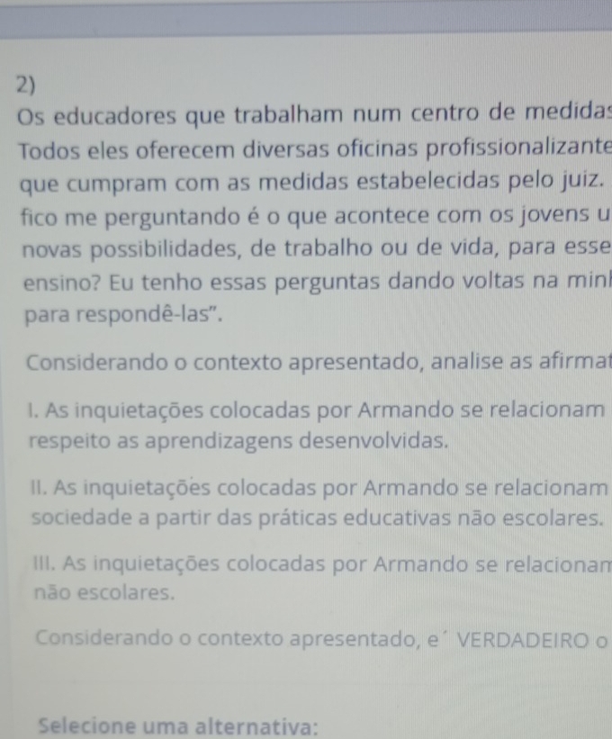 Os educadores que trabalham num centro de medidas
Todos eles oferecem diversas oficinas profissionalizante
que cumpram com as medidas estabelecidas pelo juiz.
fico me perguntando é o que acontece com os jovens u
novas possibilidades, de trabalho ou de vida, para esse
ensino? Eu tenho essas perguntas dando voltas na minl
para respondê-las".
Considerando o contexto apresentado, analise as afirmat
1. As inquietações colocadas por Armando se relacionam
respeito as aprendizagens desenvolvidas.
II. As inquietações colocadas por Armando se relacionam
sociedade a partir das práticas educativas não escolares.
III. As inquietações colocadas por Armando se relacionam
não escolares.
Considerando o contexto apresentado, e´ VERDADEIRO o
Selecione uma alternativa: