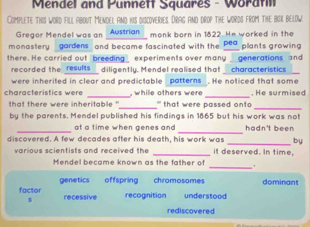 Mendel and Punnett Squares - Woratil
Complete this word fill About Mendel and his discoveries. Drag And drop the words from the box below.
Gregor Mendel was an Austrian monk born in 1822. He worked in the
monastery - gardens, and became fascinated with the pea plants growing
there. He carried out breeding_ experiments over many generations and
recorded the results diligently. Mendel realised that characteristics
were inherited in clear and predictable patterns . He noticed that some
_
characteristics were _, while others were . He surmised
_
that there were inheritable "_ ' that were passed ont 
by the parents. Mendel published his findings in 1865 but his work was not
_
_at a time when genes and . hadn't been
discovered. A few decades after his death, his work was _by
various scientists and received the _it deserved. In time,
Mendel became known as the father of
_.
genetics offspring chromosomes dominant
factor
s recessive recognition understood
rediscovered