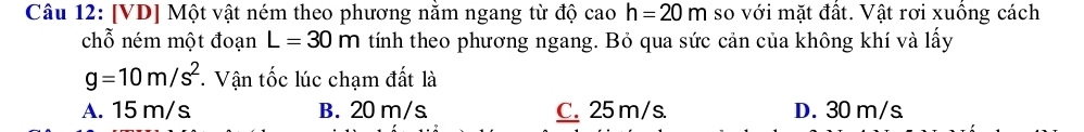 [VD] Một vật ném theo phương nằm ngang từ độ cao h=20m so với mặt đất. Vật rơi xuống cách
chỗ ném một đoạn L=30m tính theo phương ngang. Bỏ qua sức cản của không khí và lấy
g=10m/s^2. Vận tốc lúc chạm đất là
A. 15 m/s B. 20 m/s C. 25 m/s. D. 30 m/s