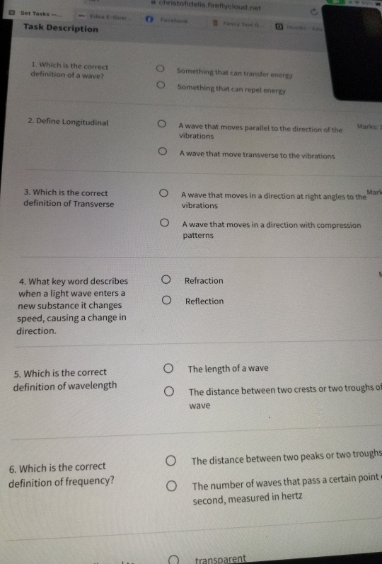 christofidelis.fireflycloud net C
□ Set Tasks --.. Edea E-Guar Facebook Pancy Ten G Mügden Ada
Task Description
1. Which is the correct Something that can transfer energy
definition of a wave?
Something that can repel energy
2. Define Longitudinal A wave that moves parallel to the direction of the Marks: 1
vibrations
A wave that move transverse to the vibrations
3. Which is the correct A wave that moves in a direction at right angles to the Mark
definition of Transverse vibrations
A wave that moves in a direction with compression
patterns
4. What key word describes Refraction
when a light wave enters a
new substance it changes Reflection
speed, causing a change in
direction.
5. Which is the correct The length of a wave
definition of wavelength The distance between two crests or two troughs of
wave
6. Which is the correct The distance between two peaks or two troughs
definition of frequency?
The number of waves that pass a certain point
second, measured in hertz
transparent