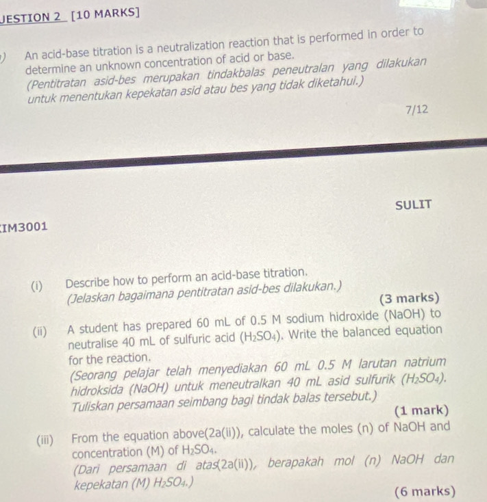 JESTION 2 [10 MARKS] 
) An acid-base titration is a neutralization reaction that is performed in order to 
determine an unknown concentration of acid or base. 
(Pentitratan asid-bes merupakan tindakbalas peneutralan yang dilakukan 
untuk menentukan kepekatan asid atau bes yang tidak diketahui.) 
7/12 
SULIT 
IM3001 
(i) Describe how to perform an acid-base titration. 
(Jelaskan bagaimana pentitratan asid-bes dilakukan.) 
(3 marks) 
(ii) A student has prepared 60 mL of 0.5 M sodium hidroxide (NaOH) to 
neutralise 40 mL of sulfuric acid (H_2SO_4). Write the balanced equation 
for the reaction. 
(Seorang pelajar telah menyediakan 60 mL 0.5 M larutan natrium 
hidroksida (NaOH) untuk meneutralkan 40 mL asid sulfurik (H_2SO_4). 
Tuliskan persamaan seimbang bagi tindak balas tersebut.) 
(1 mark) 
(iii) From the equation above (2a(ii)) , calculate the moles (n) of NaOH and 
concentration (M) of H_2SO_4. 
(Dari persamaan di a tas(2a(ii)) , berapakah mol (n) NaOH dan 
kepekatan (M) H_2SO_4.)
(6 marks)