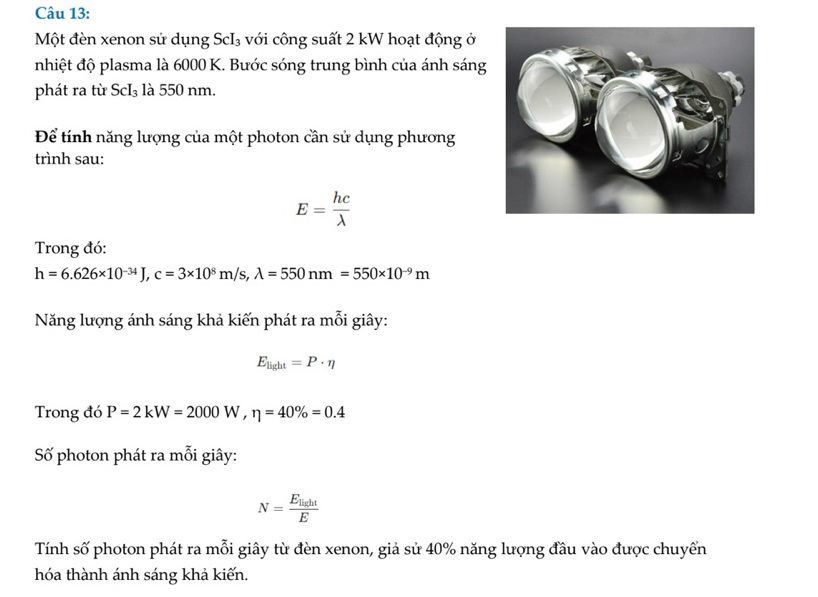 Một đèn xenon sử dụng ScI₃ với công suất 2 kW hoạt động ở 
nhiệt độ plasma là 6000 K. Bước sóng trung bình của ánh sáng 
phát ra từ ScI₃ là 550 nm. 
Để tính năng lượng của một photon cần sử dụng phương 
trình sau:
E= hc/lambda  
Trong đó:
h=6.626* 10^(-34)J, c=3* 10^8m/s, lambda =550nm=550* 10^(-9)m
Năng lượng ánh sáng khả kiến phát ra mỗi giây:
E_light=P· eta
Trong đó P=2kW=2000W, eta =40% =0.4
Số photon phát ra mỗi giây:
N=frac E_lightE
Tính số photon phát ra mỗi giây từ đèn xenon, giả sử 40% năng lượng đầu vào được chuyển 
hóa thành ánh sáng khả kiến.