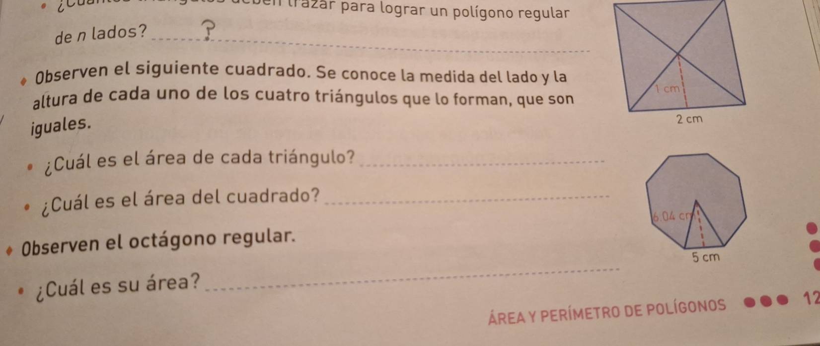 en trazar para lograr un polígono regular 
de n lados?_ 
Observen el siguiente cuadrado. Se conoce la medida del lado y la 
altura de cada uno de los cuatro triángulos que lo forman, que son 
iguales. 
¿Cuál es el área de cada triángulo?_ 
¿Cuál es el área del cuadrado?_ 
Observen el octágono regular. 
_ 
¿Cuál es su área? 
Área y perímetrO dE polígonOS 
12