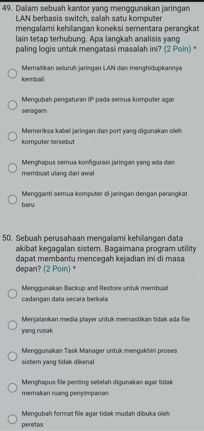 Dalam sebuah kantor yang menggunakan jaringan
LAN berbasis switch, salah satu komputer
mengalami kehilangan koneksi sementara perangkat
lain tetap terhubung. Apa langkah analisis yang
paling logis untuk mengatasi masalah ini? (2 Poin) *
Mematikan seluruh jaringan LAN dan menghidupkannya
kembali
Mengubah pengaturan IP pada semua komputer agar
seragam
Memeriksa kabel jaringan dan port yang digunakan oleh
komputer tersebut
Menghapus semua konfıgurasi jaringan yang ada dan
membuat ulang dari awal
Mengganti semua komputer di jaringan dengan perangkat
baru
50. Sebuah perusahaan mengalami kehilangan data
akibat kegagalan sistem. Bagaimana program utility
dapat membantu mencegah kejadian ini di masa
depan? (2 Poin) *
Menggunakan Backup and Restore untuk membuat
cadangan data secara berkala
Menjalankan media player untuk memastikan tidak ada file
yang rusak
Menggunakan Task Manager untuk mengakhiri proses
sistem yang tidak dikenal
Menghapus file penting setelah digunakan agar tidak
memakan ruang penyimpanan
Mengubah format file agar tidak mudah dibuka oleh
peretas