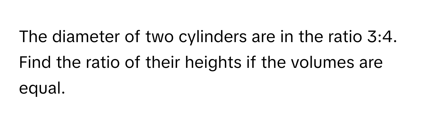 The diameter of two cylinders are in the ratio 3:4. Find the ratio of their heights if the volumes are equal.