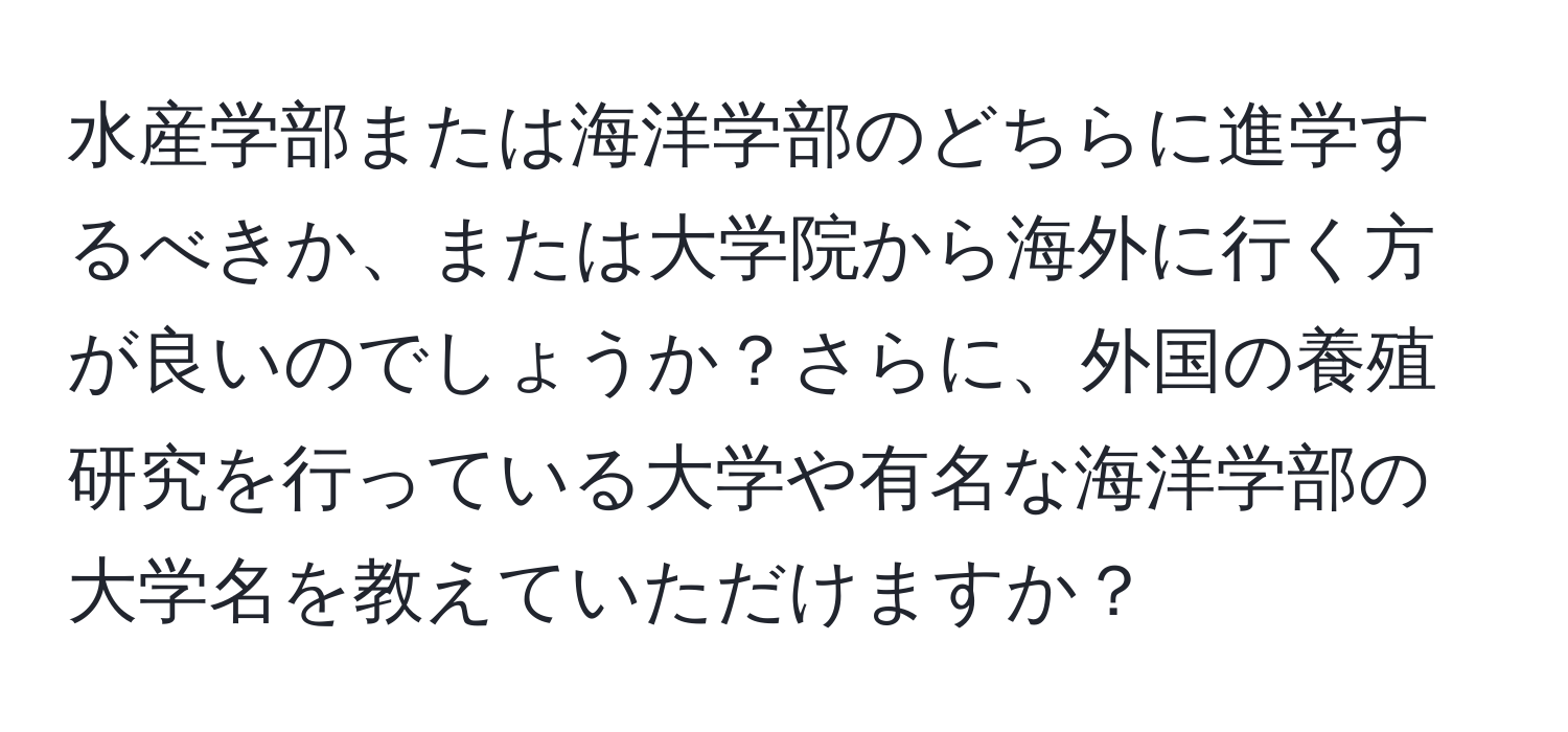 水産学部または海洋学部のどちらに進学するべきか、または大学院から海外に行く方が良いのでしょうか？さらに、外国の養殖研究を行っている大学や有名な海洋学部の大学名を教えていただけますか？