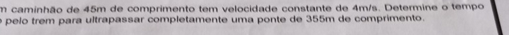 caminhão de 45m de comprimento tem velocidade constante de 4m/s. Determine o tempo 
é pelo trêm para ultrapassar completamente uma ponte de 355m de comprimento.