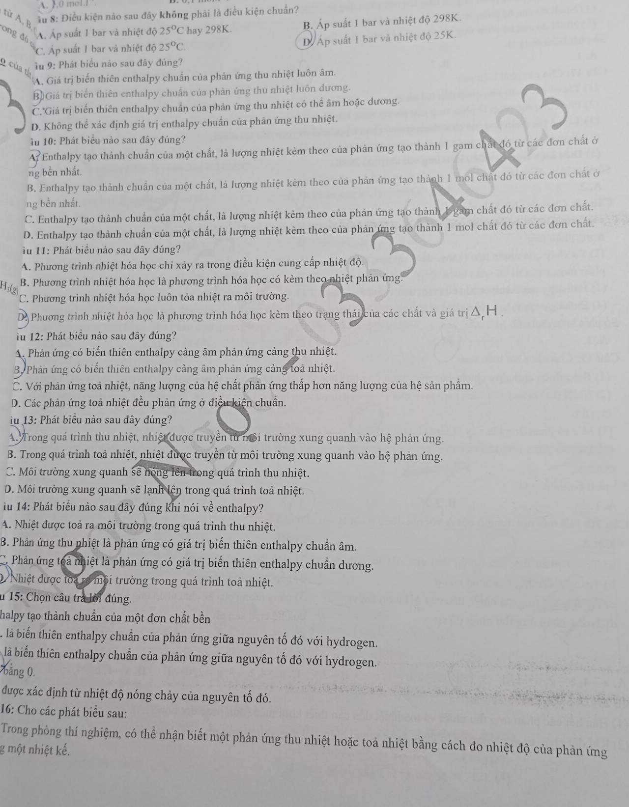 A. 1.0 mol.l ’.
từ A, F
ầ u 8: Điều kiện nảo sau đây không phải là điều kiện chuẩn?
ong đó
A. Ấp suất 1 bar và nhiệt độ 25°C hay 298K. B Áp suất 1 bar và nhiệt độ 298K.
C. Áp suất 1 bar và nhiệt độ 25°C. DÁp suất 1 bar và nhiệt độ 25K.
o của  * u 9: Phát biểu nào sau đây đúng?
A. Giá trị biến thiên enthalpy chuẩn của phản ứng thu nhiệt luôn âm.
B)Giá trị biến thiên enthalpy chuẩn của phản ứng thu nhiệt luôn dương.
C. Giá trị biến thiên enthalpy chuẩn của phản ứng thu nhiệt có thể âm hoặc dương.
D. Không thể xác định giá trị enthalpy chuẩn của phản ứng thu nhiệt.
u 10: Phát biểu nào sau đây đúng?
A. Enthalpy tạo thành chuẩn của một chất, là lượng nhiệt kèm theo của phản ứng tạo thành 1 gam chất đó từ các đơn chất ở
ng bền nhất.
B. Enthalpy tạo thành chuẩn của một chất, là lượng nhiệt kèm theo của phản ứng tạo thành 1 mol chất đó từ các đơn chất ở
ng bền nhất.
C. Enthalpy tạo thành chuẩn của một chất, là lượng nhiệt kèm theo của phản ứng tạo thành 1 gam chất đó từ các đơn chất.
D. Enthalpy tạo thành chuẩn của một chất, là lượng nhiệt kèm theo của phản ứng tạo thành 1 mol chất đó từ các đơn chất.
u 11: Phát biểu nào sau đây đúng?
A. Phương trình nhiệt hóa học chỉ xảy ra trong điều kiện cung cấp nhiệt độ.
B. Phương trình nhiệt hóa học là phương trình hóa học có kèm theo nhiệt phản ứng.
C. Phương trình nhiệt hóa học luôn tỏa nhiệt ra môi trường.
D. Phương trình nhiệt hóa học là phương trình hóa học kèm theo trang thái của các chất và giá trị △ H .
u 12: Phát biểu nào sau đây đúng?
A. Phản ứng có biến thiên enthalpy càng âm phản ứng càng thu nhiệt.
By Phản ứng có biến thiên enthalpy càng âm phản ứng cảng toả nhiệt.
C. Với phản ứng toả nhiệt, năng lượng của hệ chất phản ứng thấp hơn năng lượng của hệ sản phẩm.
D. Các phản ứng toả nhiệt đều phản ứng ở điều kiện chuẩn.
i u 13: Phát biểu nào sau đây đúng?
4. Trong quá trình thu nhiệt, nhiệt được truyền từ nổi trường xung quanh vào hệ phản ứng.
B. Trong quá trình toả nhiệt, nhiệt được truyền từ môi trường xung quanh vào hệ phản ứng.
C. Môi trường xung quanh sẽ nóng lên trong quá trình thu nhiệt.
D. Môi trường xung quanh sẽ lạnh lên trong quá trình toả nhiệt.
u 14: Phát biểu nào sau đây đúng khi nói về enthalpy?
A. Nhiệt được toả ra môi trường trong quá trình thu nhiệt.
B. Phản ứng thu phiệt là phản ứng có giá trị biến thiên enthalpy chuẩn âm.
C. Phản ứng toa nhiệt là phản ứng có giá trị biến thiên enthalpy chuẩn dương.
Nhiệt được toa ra mội trường trong quá trình toả nhiệt.
u 15: Chọn câu tra lời đúng.
halpy tạo thành chuẩn của một đơn chất bền
là biến thiên enthalpy chuẩn của phản ứng giữa nguyên tố đó với hydrogen.
là biến thiên enthalpy chuẩn của phản ứng giữa nguyên tố đó với hydrogen.
bảng 0.
được xác định từ nhiệt độ nóng chảy của nguyên tố đó.
16: Cho các phát biểu sau:
Trong phòng thí nghiệm, có thể nhận biết một phản ứng thu nhiệt hoặc toả nhiệt bằng cách đo nhiệt độ của phản ứng
g một nhiệt kế.